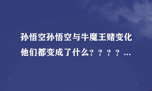 孙悟空孙悟空与牛魔王赌变化他们都变成了什么？？？？？？？？