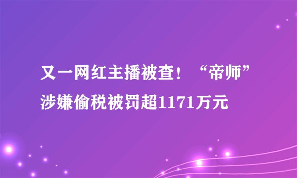 又一网红主播被查！“帝师”涉嫌偷税被罚超1171万元