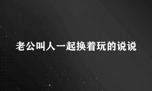 老公叫人一起换着玩的说说