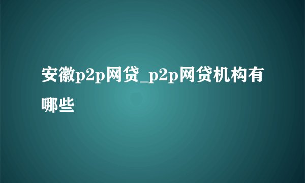 安徽p2p网贷_p2p网贷机构有哪些