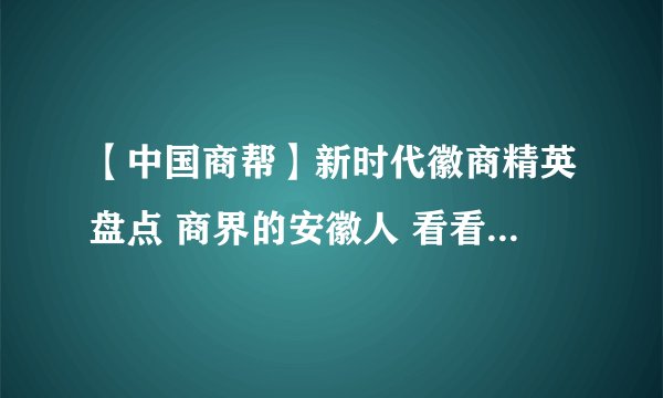 【中国商帮】新时代徽商精英盘点 商界的安徽人 看看你知道几个