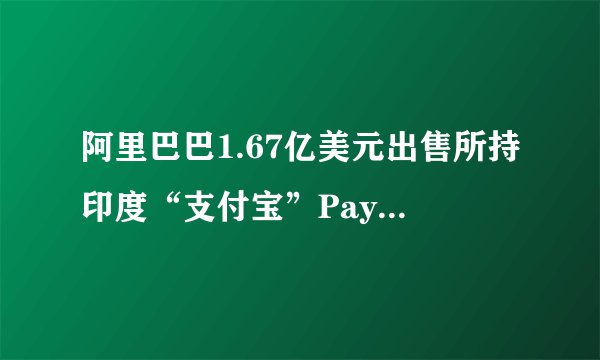 阿里巴巴1.67亿美元出售所持印度“支付宝”Paytm全部股份