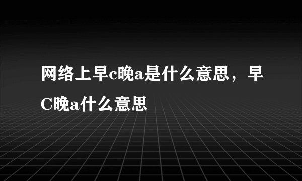 网络上早c晚a是什么意思，早C晚a什么意思