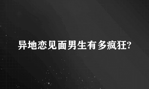 异地恋见面男生有多疯狂?