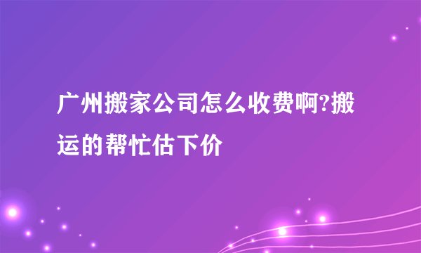 广州搬家公司怎么收费啊?搬运的帮忙估下价