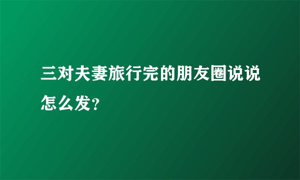 三对夫妻旅行完的朋友圈说说怎么发？