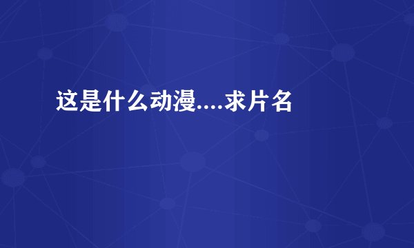 这是什么动漫....求片名