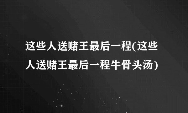 这些人送赌王最后一程(这些人送赌王最后一程牛骨头汤)