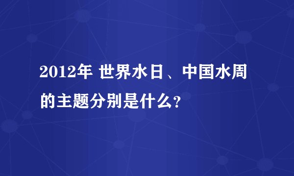 2012年 世界水日、中国水周的主题分别是什么？