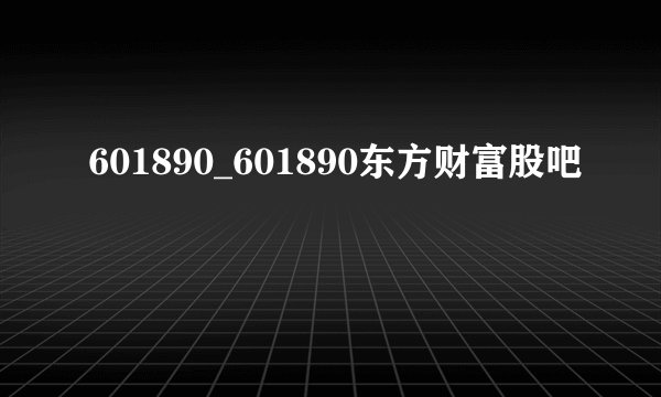 601890_601890东方财富股吧