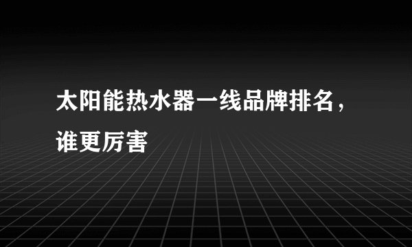 太阳能热水器一线品牌排名，谁更厉害