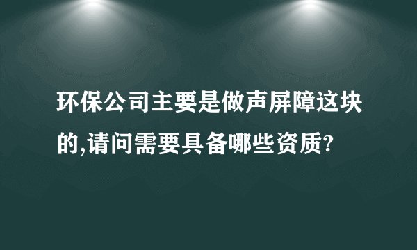 环保公司主要是做声屏障这块的,请问需要具备哪些资质?