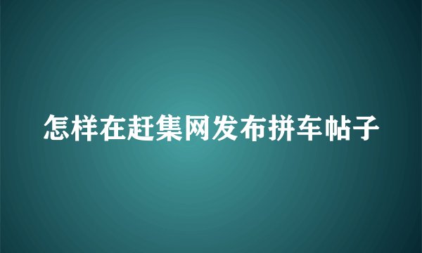 怎样在赶集网发布拼车帖子