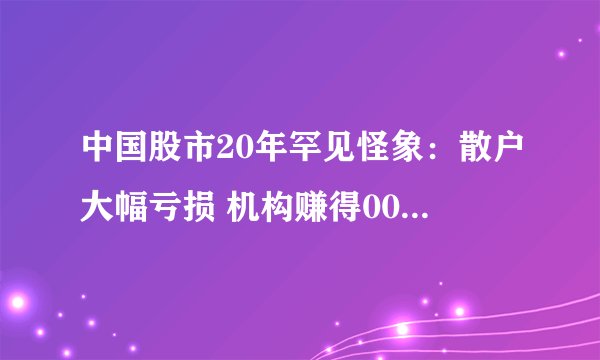 中国股市20年罕见怪象：散户大幅亏损 机构赚得000882股票：盆满钵满