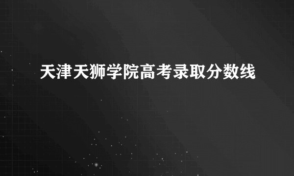 天津天狮学院高考录取分数线