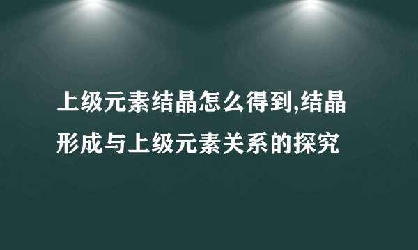 上级元素结晶怎么得到,结晶形成与上级元素关系的探究