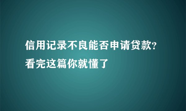 信用记录不良能否申请贷款?看完这篇你就懂了
