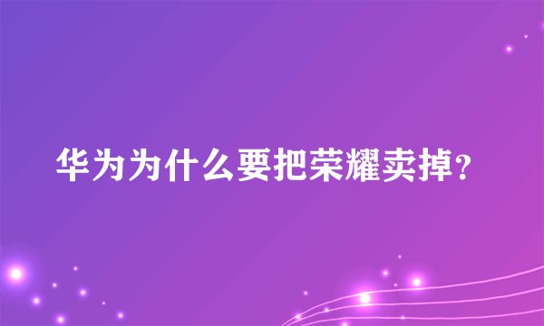 华为为什么要把荣耀卖掉？