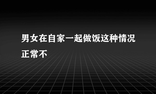 男女在自家一起做饭这种情况正常不