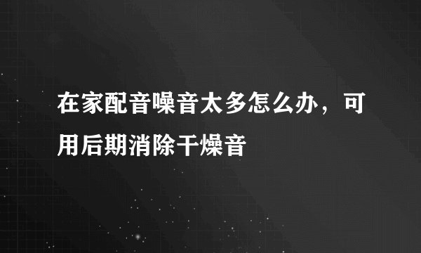在家配音噪音太多怎么办，可用后期消除干燥音