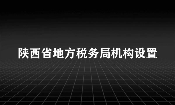 陕西省地方税务局机构设置