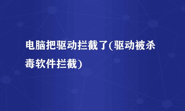 电脑把驱动拦截了(驱动被杀毒软件拦截)