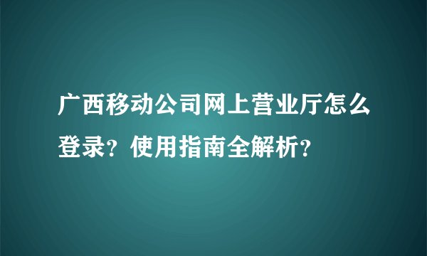 广西移动公司网上营业厅怎么登录？使用指南全解析？
