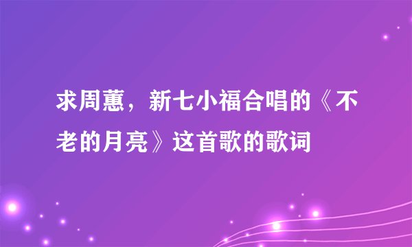 求周蕙,新七小福合唱的《不老的月亮》这首歌的歌词