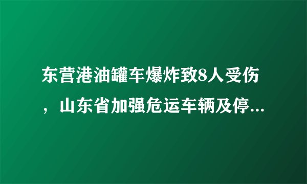 东营港油罐车爆炸致8人受伤，山东省加强危运车辆及停车场管理