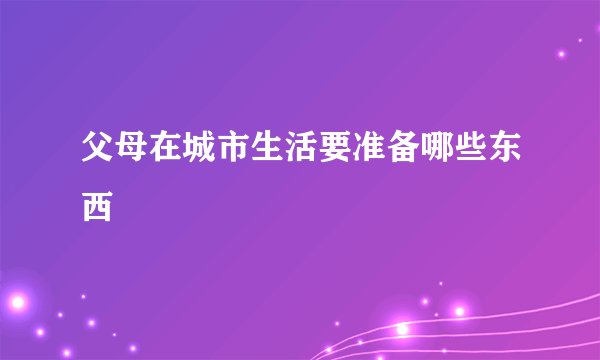 父母在城市生活要准备哪些东西