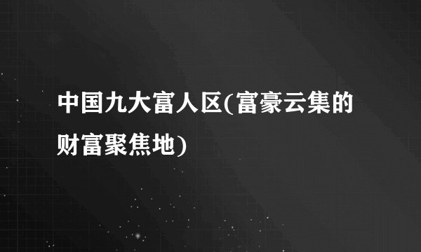 中国九大富人区(富豪云集的财富聚焦地)