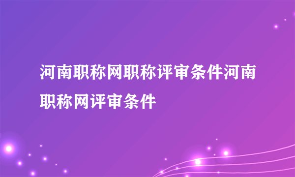 河南职称网职称评审条件河南职称网评审条件