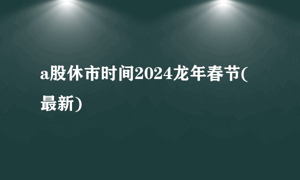 a股休市时间2024龙年春节(最新)