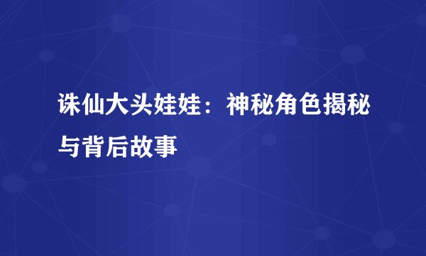 诛仙大头娃娃：神秘角色揭秘与背后故事