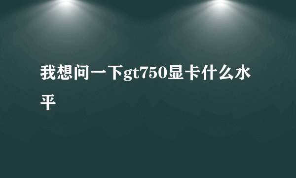 我想问一下gt750显卡什么水平