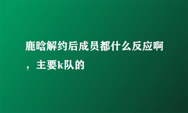 鹿晗解约后成员都什么反应啊，主要k队的