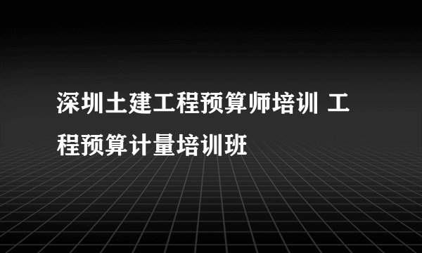 深圳土建工程预算师培训 工程预算计量培训班