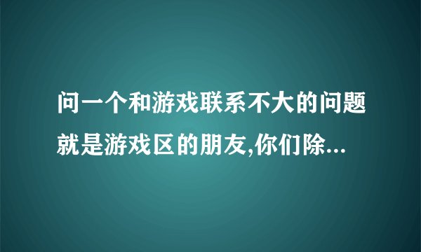 问一个和游戏联系不大的问题就是游戏区的朋友,你们除了来爱问之外,
