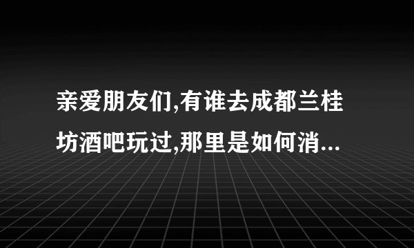 亲爱朋友们,有谁去成都兰桂坊酒吧玩过,那里是如何消费的？可以直接...