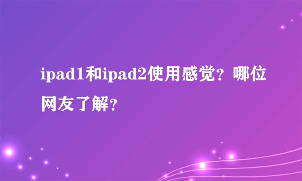 ipad1和ipad2使用感觉？哪位网友了解？