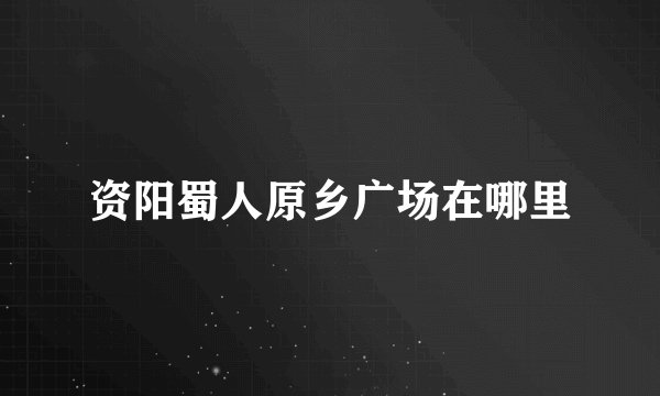 资阳蜀人原乡广场在哪里