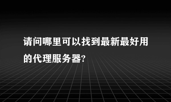 请问哪里可以找到最新最好用的代理服务器?