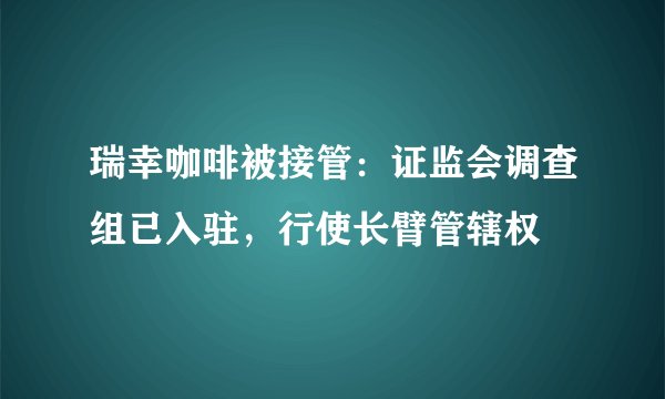 瑞幸咖啡被接管：证监会调查组已入驻，行使长臂管辖权