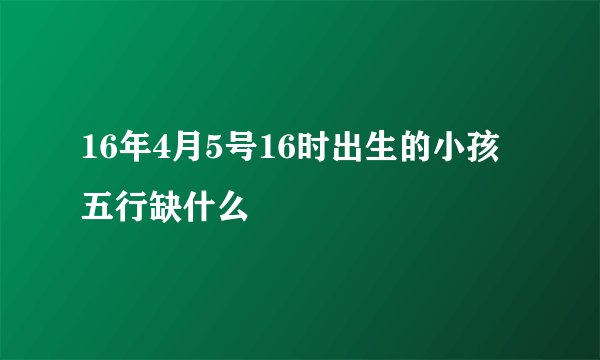 16年4月5号16时出生的小孩五行缺什么