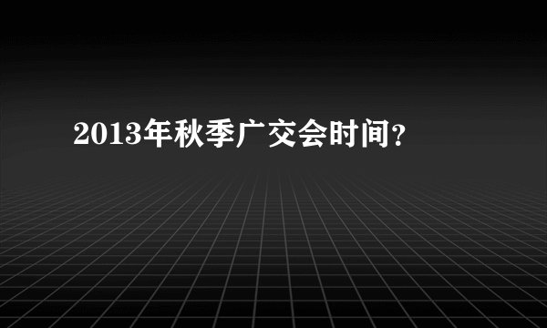 2013年秋季广交会时间？