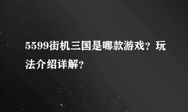 5599街机三国是哪款游戏？玩法介绍详解？
