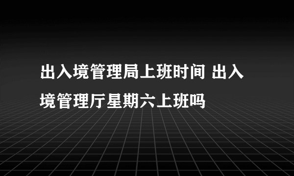 出入境管理局上班时间 出入境管理厅星期六上班吗
