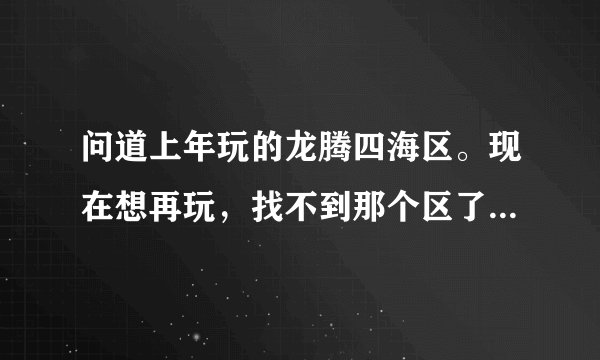 问道上年玩的龙腾四海区。现在想再玩，找不到那个区了。谁知道何哪个区合并了。现在是哪个区。