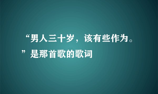 “男人三十岁，该有些作为。”是那首歌的歌词
