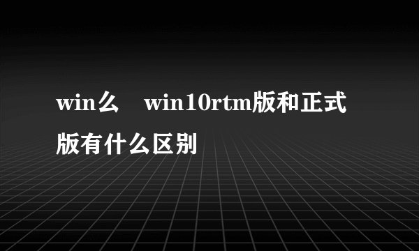 win么 win10rtm版和正式版有什么区别